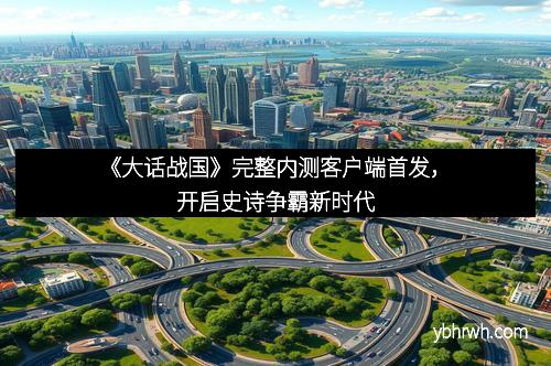 《大话战国》完整内测客户端首发，开启史诗争霸新时代