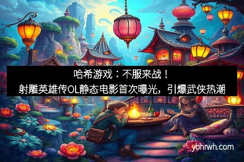 哈希游戏：不服来战！射雕英雄传OL静态电影首次曝光，引爆武侠热潮